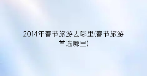 2014年春节旅游去哪里(春节旅游首选哪里)
