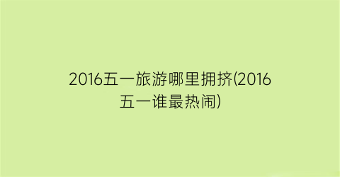 2016五一旅游哪里拥挤(2016五一谁最热闹)