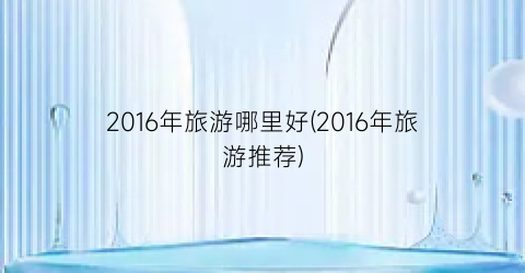 2016年旅游哪里好(2016年旅游推荐)