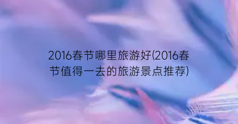2016春节哪里旅游好(2016春节值得一去的旅游景点推荐)