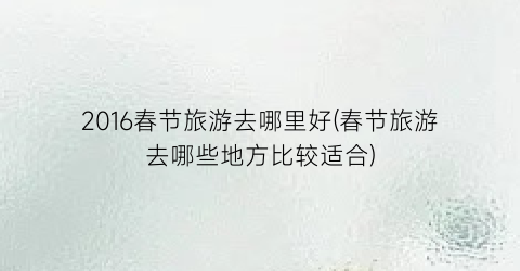 2016春节旅游去哪里好(春节旅游去哪些地方比较适合)