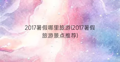 2017暑假哪里旅游(2017暑假旅游景点推荐)