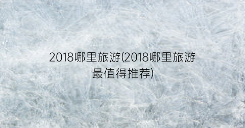 2018哪里旅游(2018哪里旅游最值得推荐)