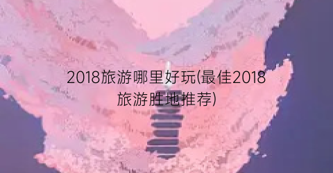 2018旅游哪里好玩(最佳2018旅游胜地推荐)
