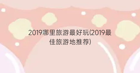 2019哪里旅游最好玩(2019最佳旅游地推荐)