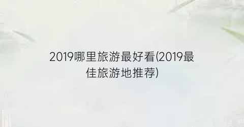 2019哪里旅游最好看(2019最佳旅游地推荐)