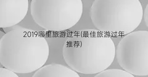 2019哪里旅游过年(最佳旅游过年推荐)