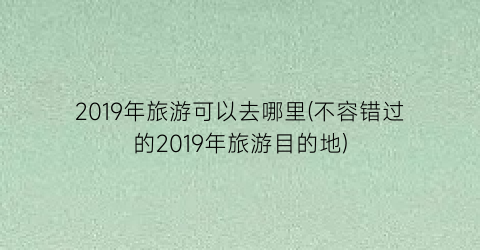 2019年旅游可以去哪里(不容错过的2019年旅游目的地)