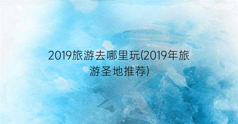 2019旅游去哪里玩(2019年旅游圣地推荐)