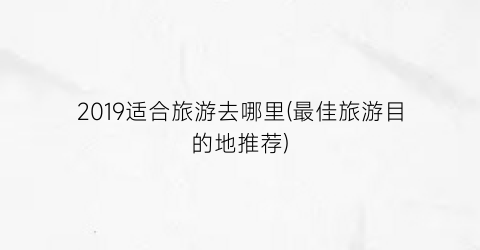 2019适合旅游去哪里(最佳旅游目的地推荐)