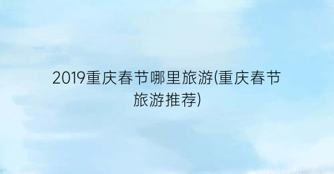 2019重庆春节哪里旅游(重庆春节旅游推荐)
