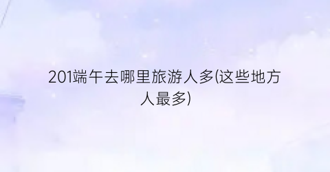 201端午去哪里旅游人多(这些地方人最多)
