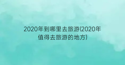 2020年到哪里去旅游(2020年值得去旅游的地方)