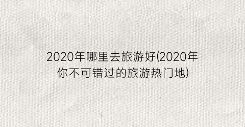 2020年哪里去旅游好(2020年你不可错过的旅游热门地)