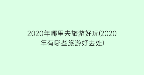 2020年哪里去旅游好玩(2020年有哪些旅游好去处)