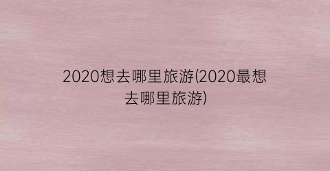 2020想去哪里旅游(2020最想去哪里旅游)