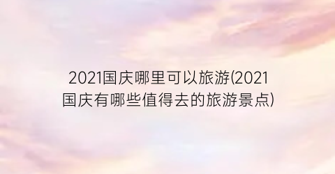 2021国庆哪里可以旅游(2021国庆有哪些值得去的旅游景点)