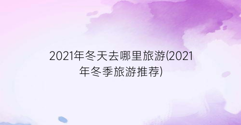 2021年冬天去哪里旅游(2021年冬季旅游推荐)