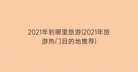 2021年到哪里旅游(2021年旅游热门目的地推荐)