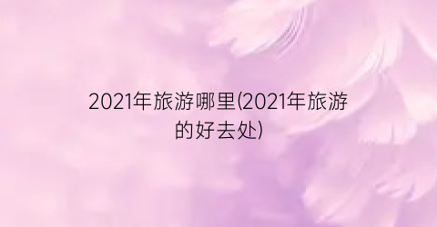 2021年旅游哪里(2021年旅游的好去处)