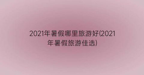 2021年暑假哪里旅游好(2021年暑假旅游佳选)