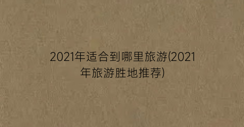 2021年适合到哪里旅游(2021年旅游胜地推荐)