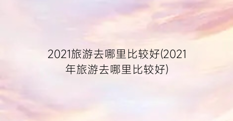 2021旅游去哪里比较好(2021年旅游去哪里比较好)