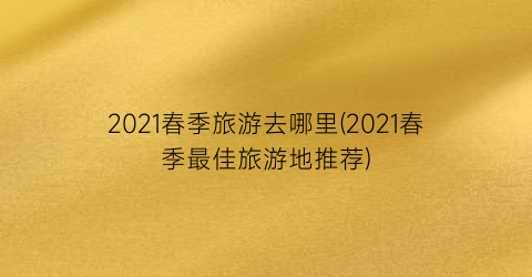 2021春季旅游去哪里(2021春季最佳旅游地推荐)