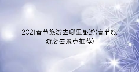 2021春节旅游去哪里旅游(春节旅游必去景点推荐)
