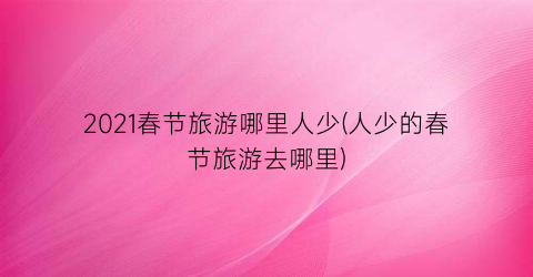 2021春节旅游哪里人少(人少的春节旅游去哪里)