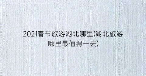 2021春节旅游湖北哪里(湖北旅游哪里最值得一去)