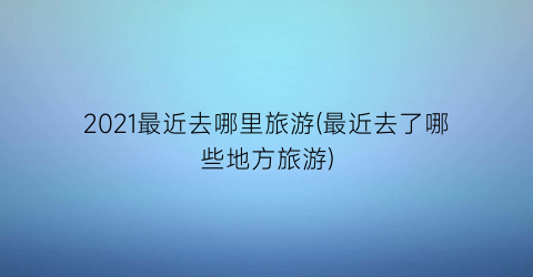 2021最近去哪里旅游(最近去了哪些地方旅游)