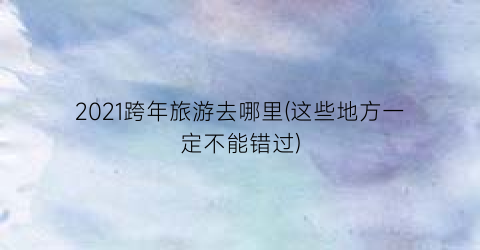 2021跨年旅游去哪里(这些地方一定不能错过)