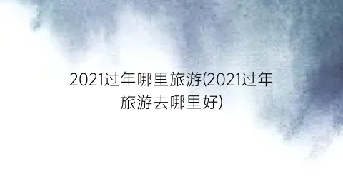 2021过年哪里旅游(2021过年旅游去哪里好)
