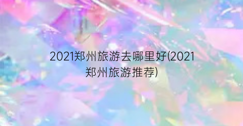 2021郑州旅游去哪里好(2021郑州旅游推荐)