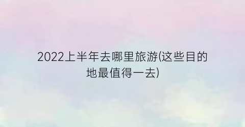 2022上半年去哪里旅游(这些目的地最值得一去)