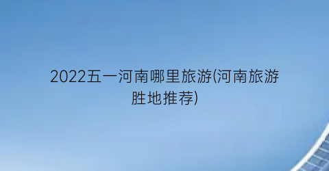 2022五一河南哪里旅游(河南旅游胜地推荐)
