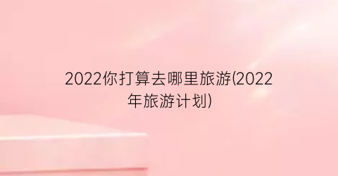 2022你打算去哪里旅游(2022年旅游计划)