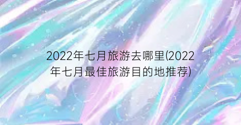 2022年七月旅游去哪里(2022年七月最佳旅游目的地推荐)