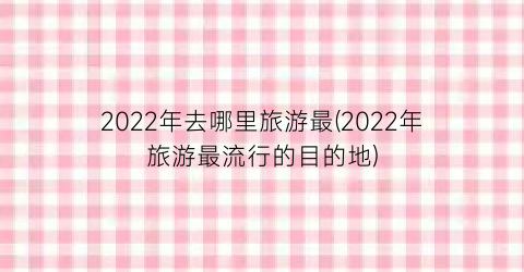2022年去哪里旅游最(2022年旅游最流行的目的地)