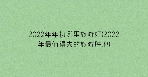 2022年年初哪里旅游好(2022年最值得去的旅游胜地)