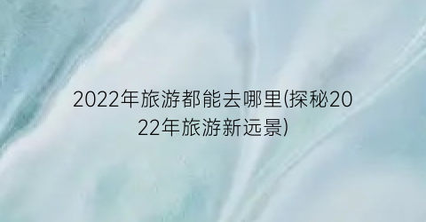 2022年旅游都能去哪里(探秘2022年旅游新远景)