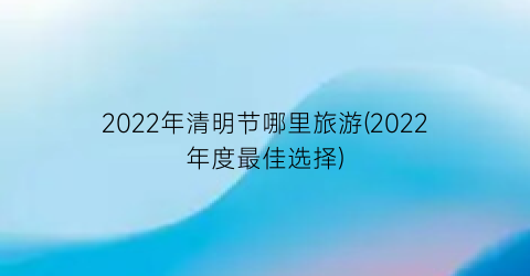 2022年清明节哪里旅游(2022年度最佳选择)