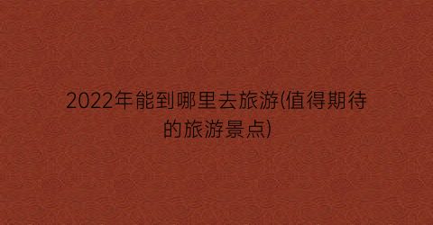 2022年能到哪里去旅游(值得期待的旅游景点)