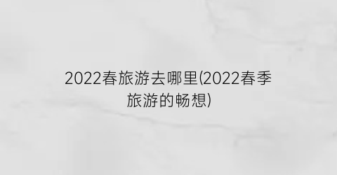 2022春旅游去哪里(2022春季旅游的畅想)