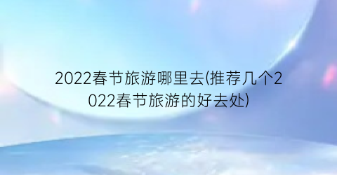 2022春节旅游哪里去(推荐几个2022春节旅游的好去处)