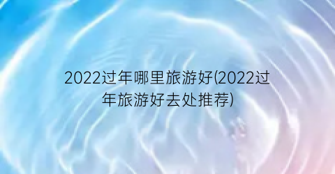 2022过年哪里旅游好(2022过年旅游好去处推荐)