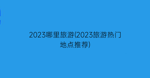 2023哪里旅游(2023旅游热门地点推荐)