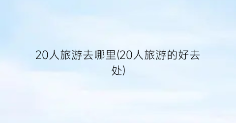 20人旅游去哪里(20人旅游的好去处)