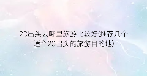 20出头去哪里旅游比较好(推荐几个适合20出头的旅游目的地)